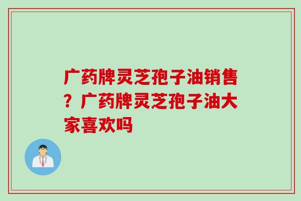 广药牌灵芝孢子油销售？广药牌灵芝孢子油大家喜欢吗