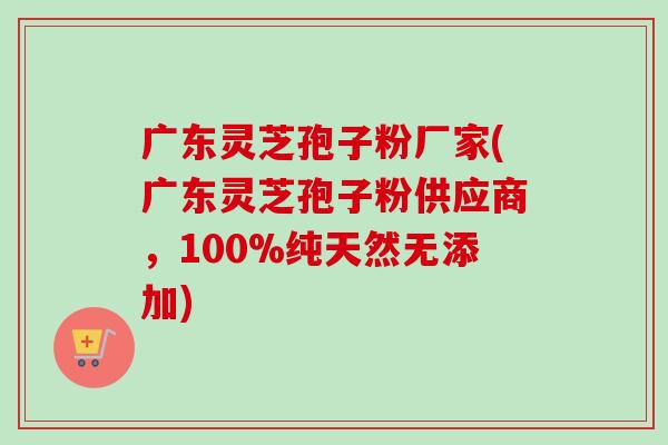 广东灵芝孢子粉厂家(广东灵芝孢子粉供应商，100%纯天然无添加)