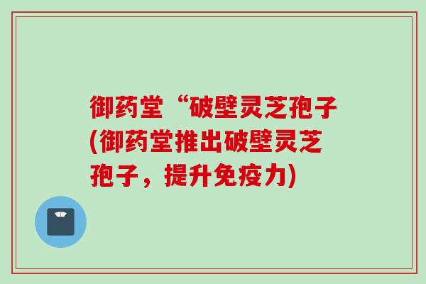 御药堂“破壁灵芝孢子(御药堂推出破壁灵芝孢子,提升免疫力) 御药堂“破壁灵芝孢子(御药堂推出破壁灵芝孢子,提升免疫力)
