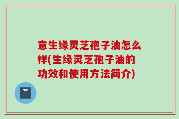 意生缘灵芝孢子油怎么样(生缘灵芝孢子油的功效和使用方法简介)