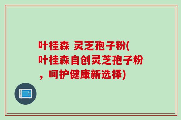 叶桂森 灵芝孢子粉(叶桂森自创灵芝孢子粉，呵护健康新选择)