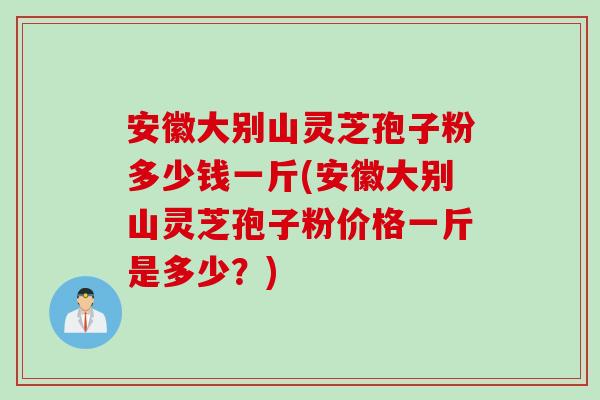 安徽大别山灵芝孢子粉多少钱一斤(安徽大别山灵芝孢子粉价格一斤是多少？)