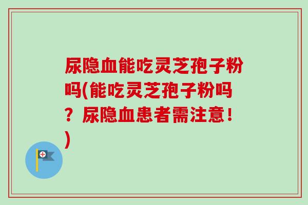 尿隐血能吃灵芝孢子粉吗(能吃灵芝孢子粉吗？尿隐血患者需注意！)