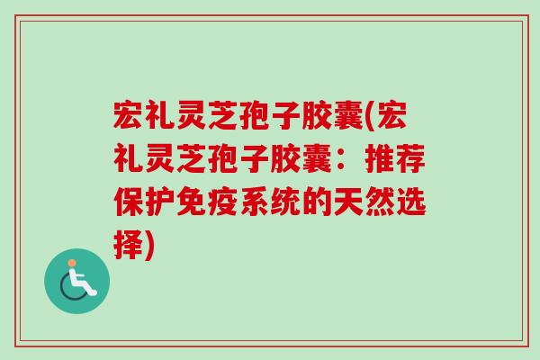 宏礼灵芝孢子胶囊(宏礼灵芝孢子胶囊：推荐保护免疫系统的天然选择)