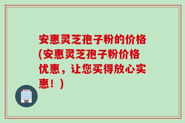 安惠灵芝孢子粉的价格(安惠灵芝孢子粉价格优惠，让您买得放心实惠！)