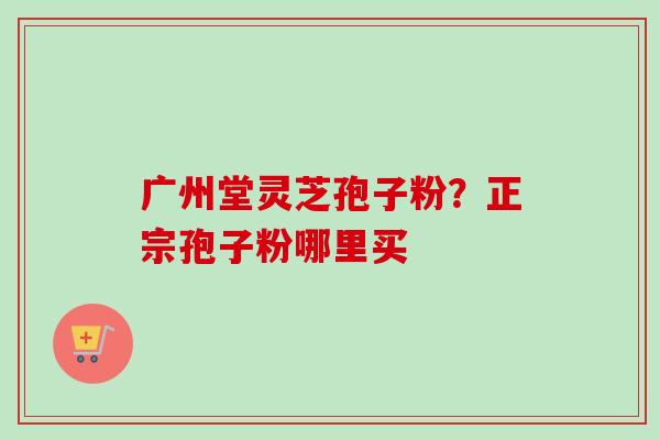 广州堂灵芝孢子粉？正宗孢子粉哪里买
