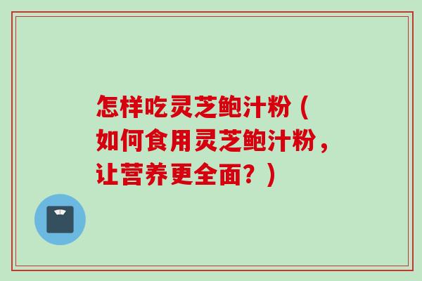 怎样吃灵芝鲍汁粉 (如何食用灵芝鲍汁粉，让营养更全面？)
