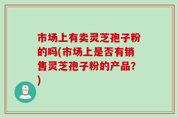 市场上有卖灵芝孢子粉的吗(市场上是否有销售灵芝孢子粉的产品？)