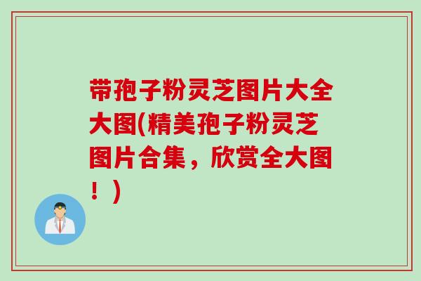 带孢子粉灵芝图片大全大图(精美孢子粉灵芝图片合集，欣赏全大图！)