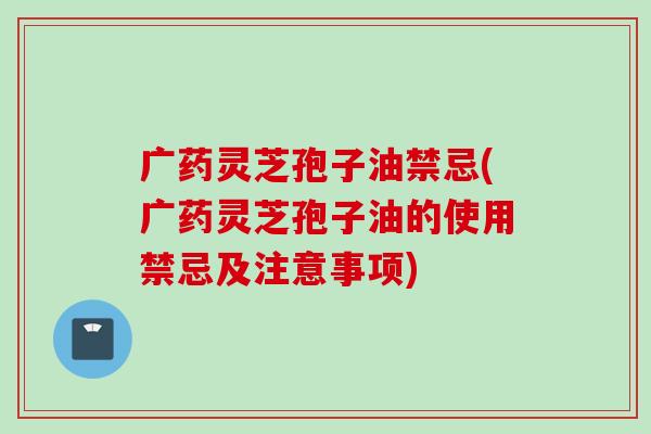 广药灵芝孢子油禁忌(广药灵芝孢子油的使用禁忌及注意事项)