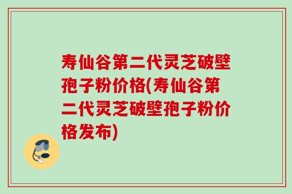 寿仙谷第二代灵芝破壁孢子粉价格(寿仙谷第二代灵芝破壁孢子粉价格发布)