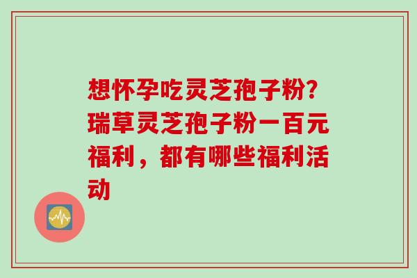想怀孕吃灵芝孢子粉？瑞草灵芝孢子粉一百元福利，都有哪些福利活动