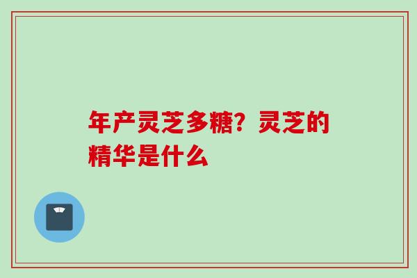 年产灵芝多糖？灵芝的精华是什么