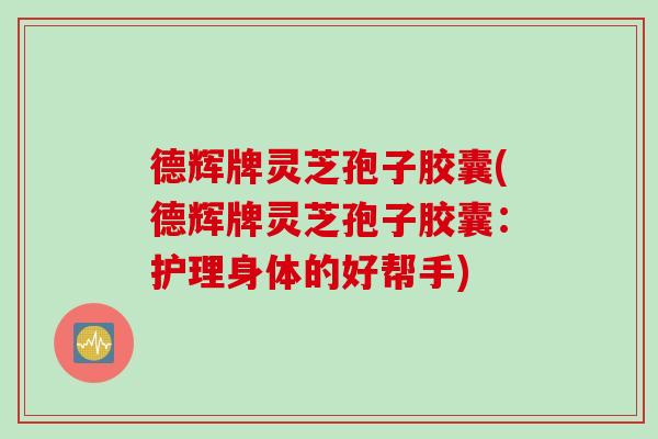 德辉牌灵芝孢子胶囊(德辉牌灵芝孢子胶囊:护理身体的好帮手) 德辉牌灵芝孢子胶囊(德辉牌灵芝孢子胶囊:护理身体的好帮手)