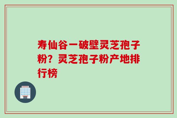寿仙谷一破壁灵芝孢子粉？灵芝孢子粉产地排行榜
