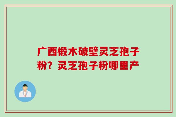 广西椴木破壁灵芝孢子粉？灵芝孢子粉哪里产