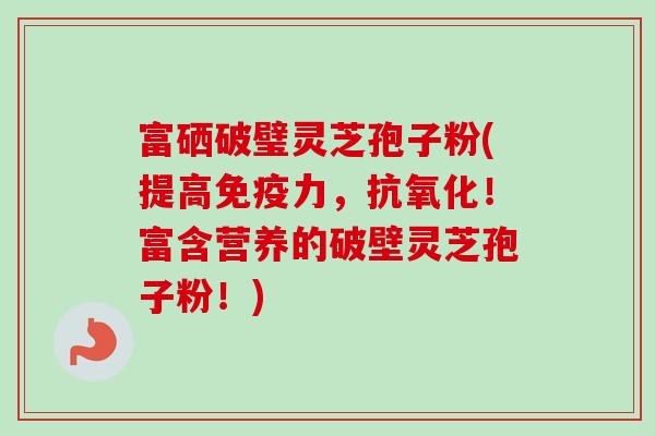 富硒破璧灵芝孢子粉(提高免疫力，抗氧化！富含营养的破壁灵芝孢子粉！)