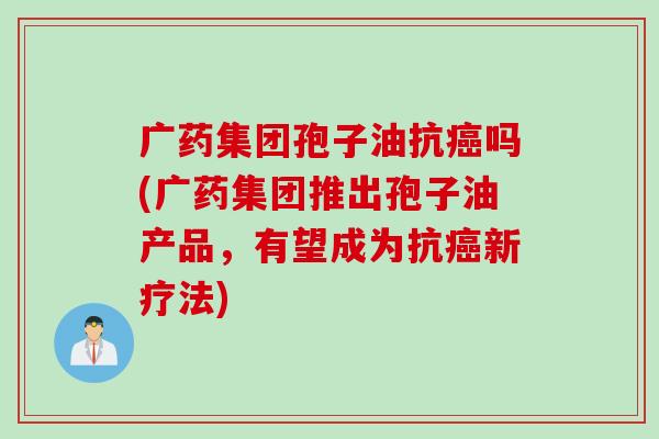 广药集团孢子油抗癌吗(广药集团推出孢子油产品，有望成为抗癌新疗法)