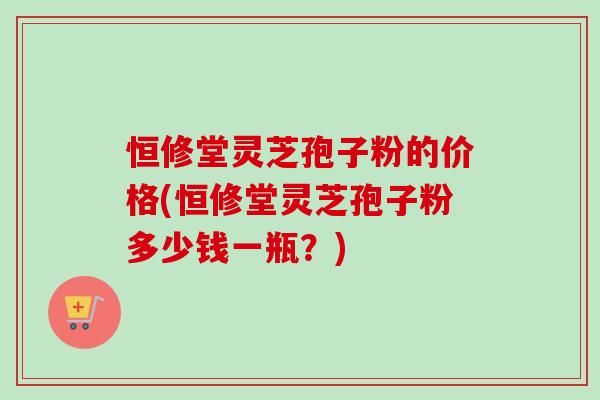 恒修堂灵芝孢子粉的价格(恒修堂灵芝孢子粉多少钱一瓶？)