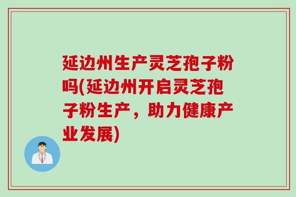 延边州生产灵芝孢子粉吗(延边州开启灵芝孢子粉生产,助力健康产业发展) 延边州生产灵芝孢子粉吗(延边州开启灵芝孢子粉生产,助力健康产业发展)