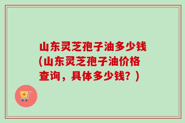 山东灵芝孢子油多少钱(山东灵芝孢子油价格查询，具体多少钱？)