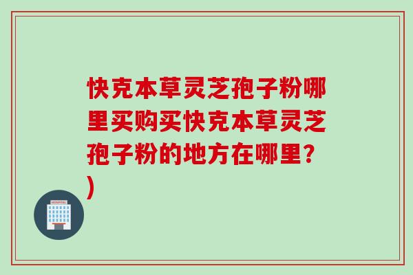快克本草灵芝孢子粉哪里买购买快克本草灵芝孢子粉的地方在哪里?) 快克本草灵芝孢子粉哪里买购买快克本草灵芝孢子粉的地方在哪里?)