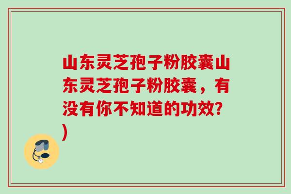 山东灵芝孢子粉胶囊山东灵芝孢子粉胶囊，有没有你不知道的功效？)