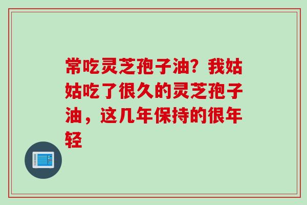 常吃灵芝孢子油？我姑姑吃了很久的灵芝孢子油，这几年保持的很年轻