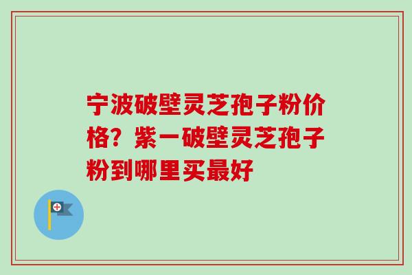 宁波破壁灵芝孢子粉价格？紫一破壁灵芝孢子粉到哪里买最好