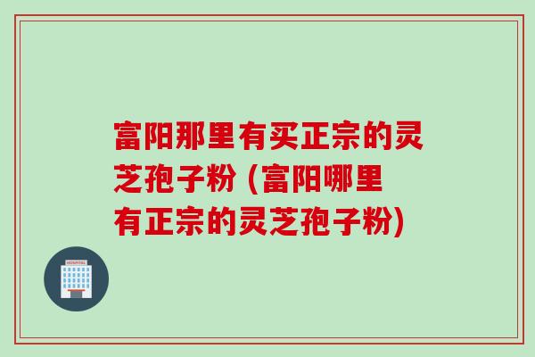 富阳那里有买正宗的灵芝孢子粉 (富阳哪里有正宗的灵芝孢子粉)