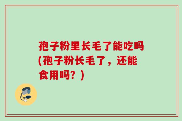 孢子粉里长毛了能吃吗(孢子粉长毛了，还能食用吗？)