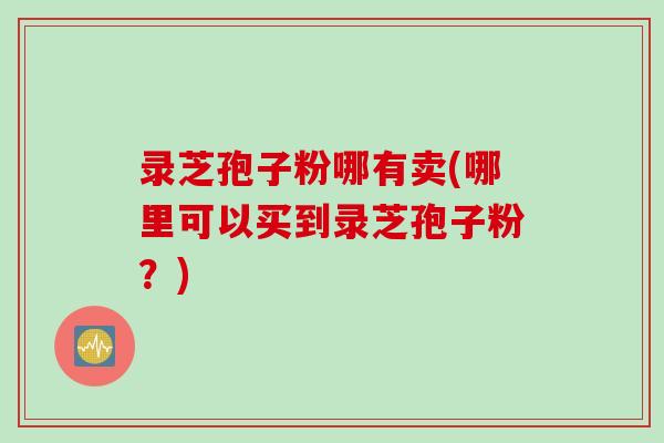 录芝孢子粉哪有卖(哪里可以买到录芝孢子粉？)