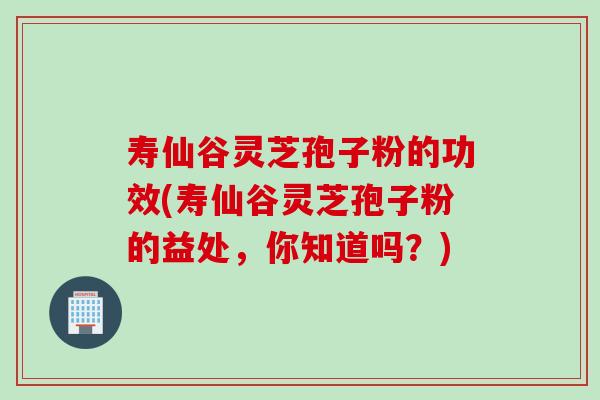 寿仙谷灵芝孢子粉的功效(寿仙谷灵芝孢子粉的益处，你知道吗？)