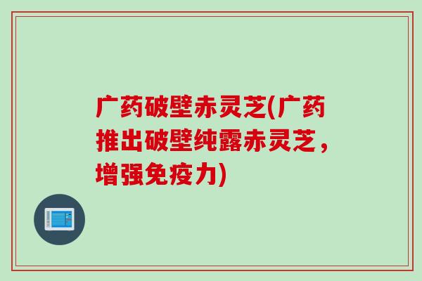 广药破壁赤灵芝(广药推出破壁纯露赤灵芝，增强免疫力)