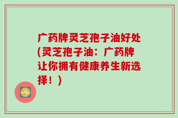 广药牌灵芝孢子油好处(灵芝孢子油：广药牌让你拥有健康养生新选择！)