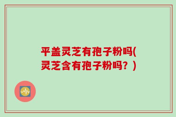 平盖灵芝有孢子粉吗(灵芝含有孢子粉吗？)