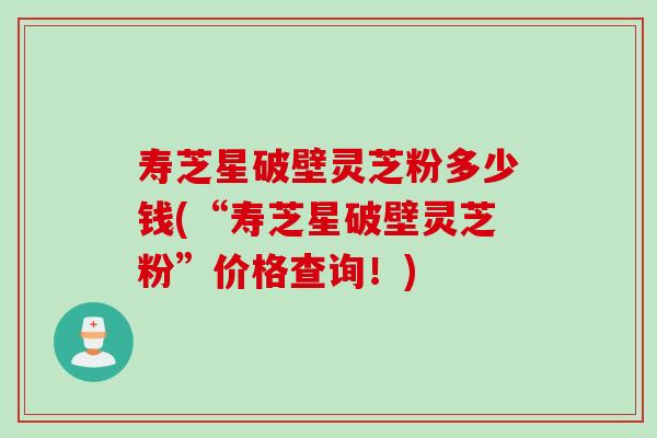 寿芝星破壁灵芝粉多少钱(“寿芝星破壁灵芝粉”价格查询！)