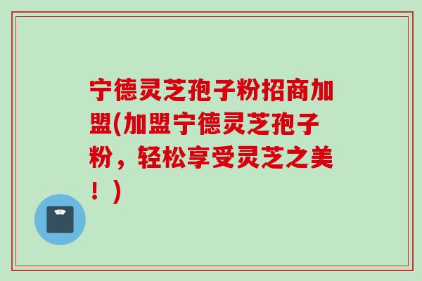 宁德灵芝孢子粉招商加盟(加盟宁德灵芝孢子粉，轻松享受灵芝之美！)