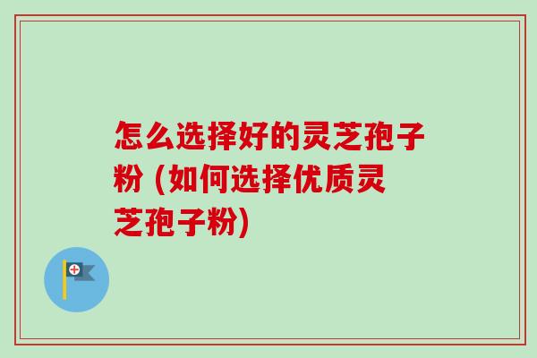 怎么选择好的灵芝孢子粉 (如何选择优质灵芝孢子粉)