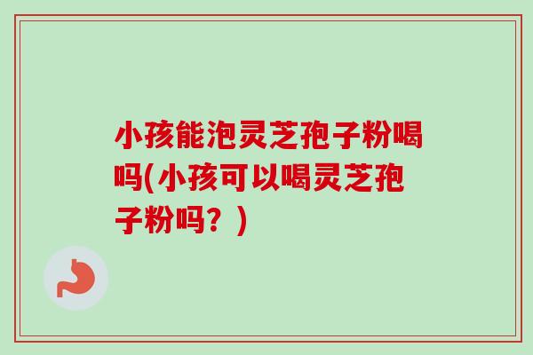 小孩能泡灵芝孢子粉喝吗(小孩可以喝灵芝孢子粉吗？)