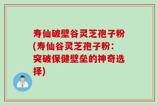 寿仙破壁谷灵芝孢子粉(寿仙谷灵芝孢子粉：突破保健壁垒的神奇选择)