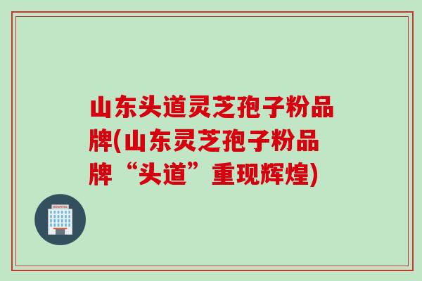 山东头道灵芝孢子粉品牌(山东灵芝孢子粉品牌“头道”重现辉煌)
