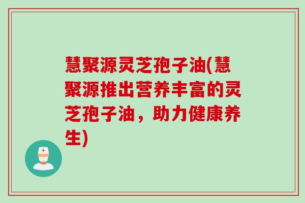 慧聚源灵芝孢子油(慧聚源推出营养丰富的灵芝孢子油，助力健康养生)