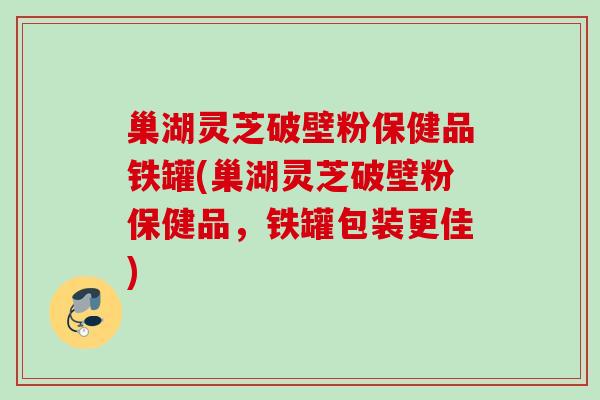 巢湖灵芝破壁粉保健品铁罐(巢湖灵芝破壁粉保健品，铁罐包装更佳)