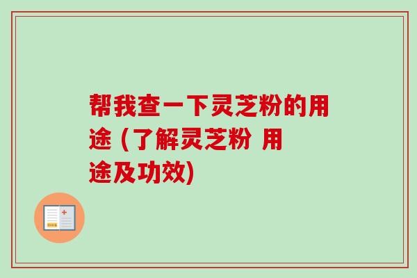 帮我查一下灵芝粉的用途 (了解灵芝粉 用途及功效)