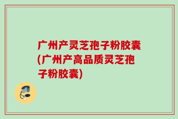 广州产灵芝孢子粉胶囊(广州产高品质灵芝孢子粉胶囊)