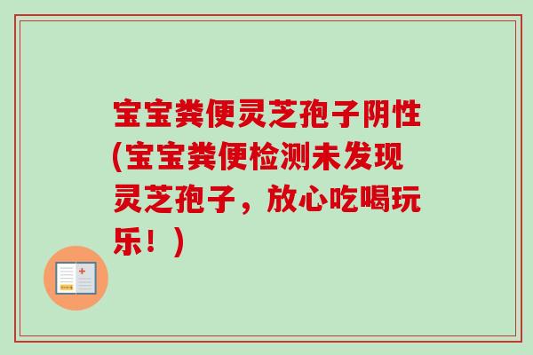 宝宝粪便灵芝孢子阴性(宝宝粪便检测未发现灵芝孢子，放心吃喝玩乐！)