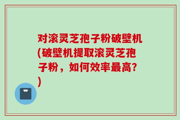 对滚灵芝孢子粉破壁机(破壁机提取滚灵芝孢子粉，如何效率最高？)