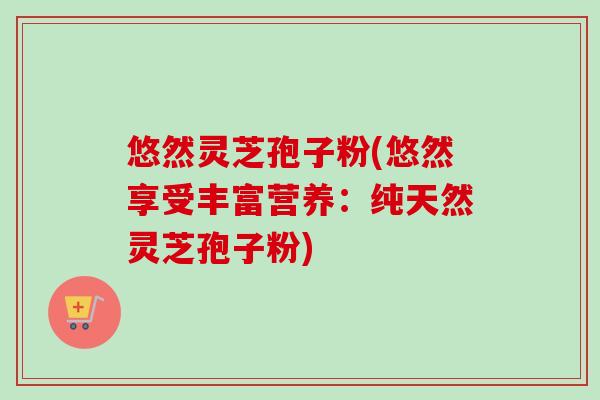 悠然灵芝孢子粉(悠然享受丰富营养：纯天然灵芝孢子粉)
