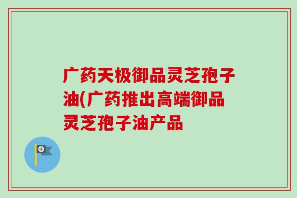 广药天极御品灵芝孢子油(广药推出高端御品灵芝孢子油产品